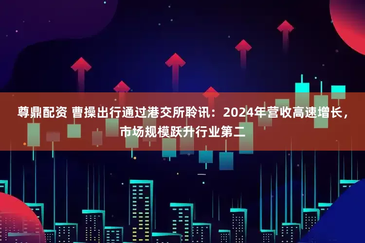 尊鼎配资 曹操出行通过港交所聆讯：2024年营收高速增长，市场规模跃升行业第二