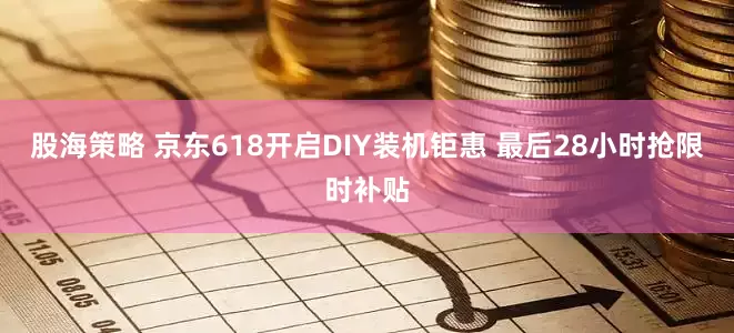 股海策略 京东618开启DIY装机钜惠 最后28小时抢限时补贴