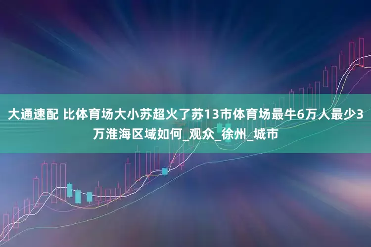 大通速配 比体育场大小苏超火了苏13市体育场最牛6万人最少3万淮海区域如何_观众_徐州_城市