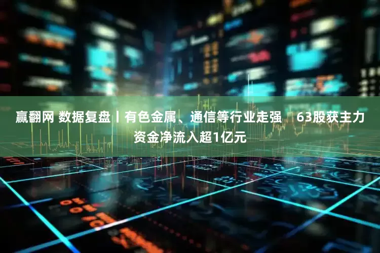 赢翻网 数据复盘丨有色金属、通信等行业走强    63股获主力资金净流入超1亿元