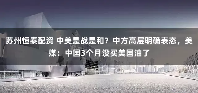 苏州恒泰配资 中美是战是和？中方高层明确表态，美媒：中国3个月没买美国油了