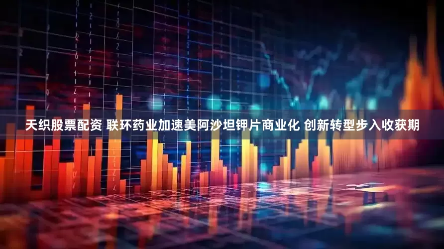 天织股票配资 联环药业加速美阿沙坦钾片商业化 创新转型步入收获期