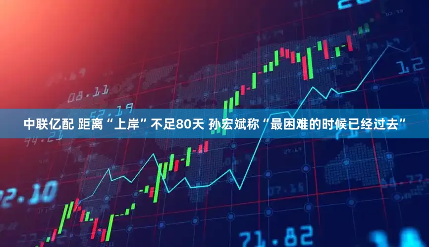 中联亿配 距离“上岸”不足80天 孙宏斌称“最困难的时候已经过去”