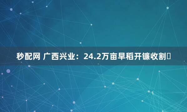 秒配网 广西兴业：24.2万亩早稻开镰收割‌