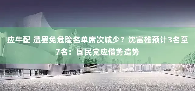 应牛配 遭罢免危险名单席次减少？沈富雄预计3名至7名：国民党应借势造势