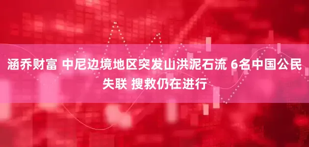 涵乔财富 中尼边境地区突发山洪泥石流 6名中国公民失联 搜救仍在进行