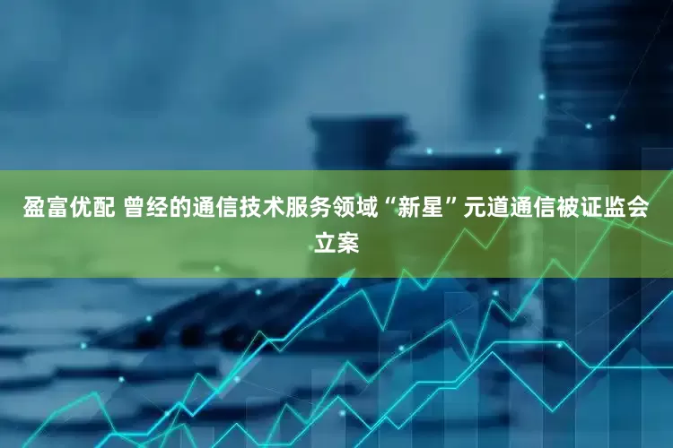 盈富优配 曾经的通信技术服务领域“新星”元道通信被证监会立案