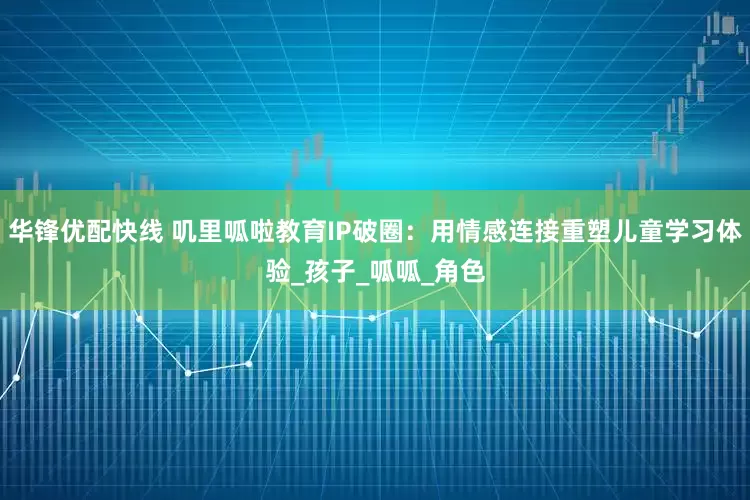 华锋优配快线 叽里呱啦教育IP破圈：用情感连接重塑儿童学习体验_孩子_呱呱_角色