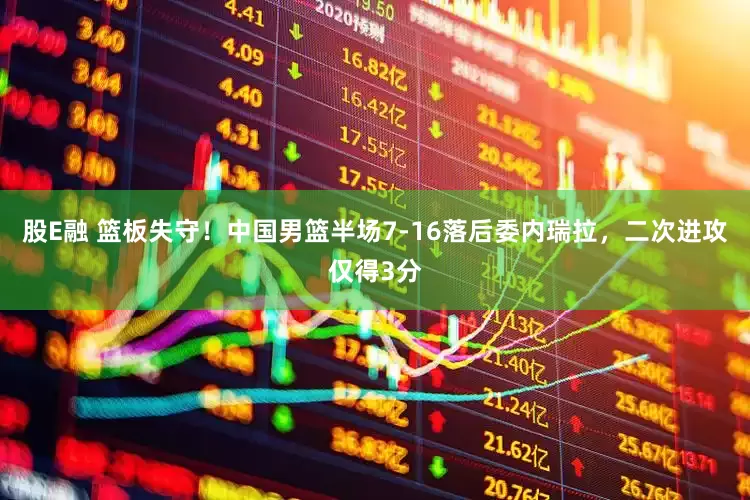 股E融 篮板失守！中国男篮半场7-16落后委内瑞拉，二次进攻仅得3分
