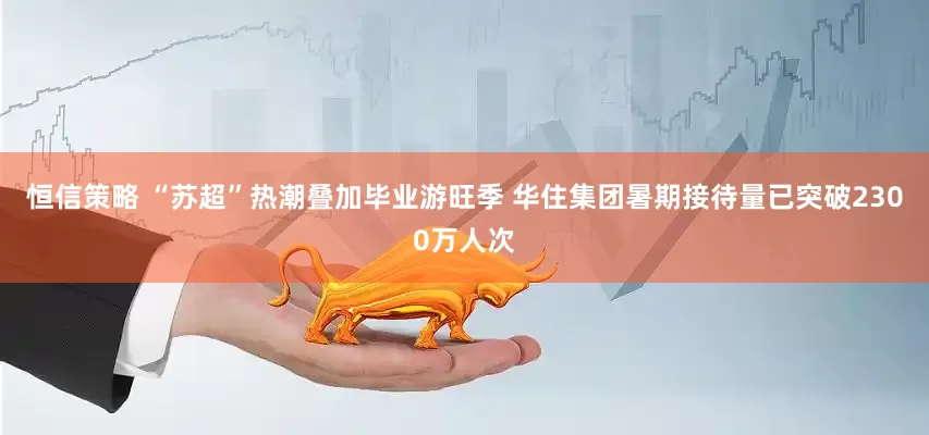 恒信策略 “苏超”热潮叠加毕业游旺季 华住集团暑期接待量已突破2300万人次