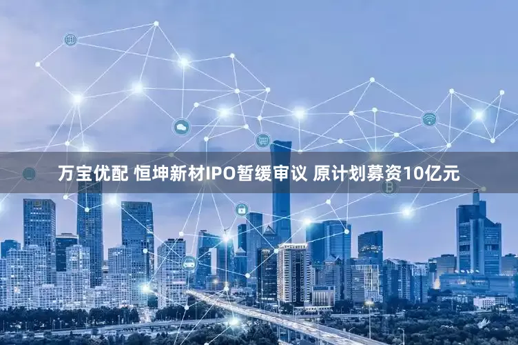 万宝优配 恒坤新材IPO暂缓审议 原计划募资10亿元