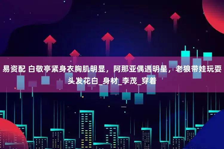 易资配 白敬亭紧身衣胸肌明显，阿那亚偶遇明星，老狼带娃玩耍头发花白_身材_李茂_穿着