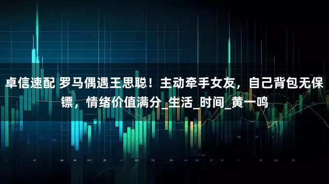 卓信速配 罗马偶遇王思聪！主动牵手女友，自己背包无保镖，情绪价值满分_生活_时间_黄一鸣