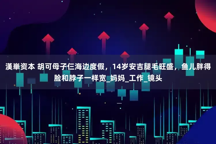 漢崋资本 胡可母子仨海边度假，14岁安吉腿毛旺盛，鱼儿胖得脸和脖子一样宽_妈妈_工作_镜头