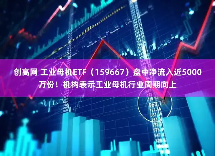 创高网 工业母机ETF（159667）盘中净流入近5000万份！机构表示工业母机行业周期向上