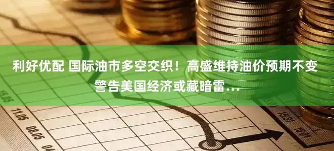 利好优配 国际油市多空交织！高盛维持油价预期不变 警告美国经济或藏暗雷…