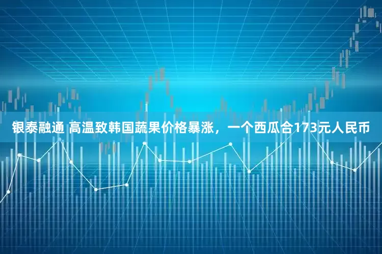 银泰融通 高温致韩国蔬果价格暴涨，一个西瓜合173元人民币