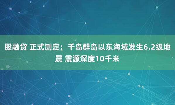 股融贷 正式测定：千岛群岛以东海域发生6.2级地震 震源深度10千米