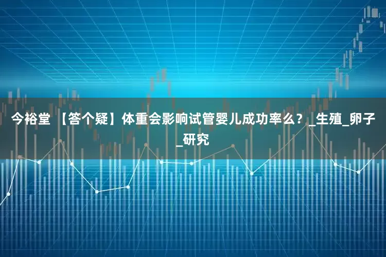 今裕堂 【答个疑】体重会影响试管婴儿成功率么？_生殖_卵子_研究
