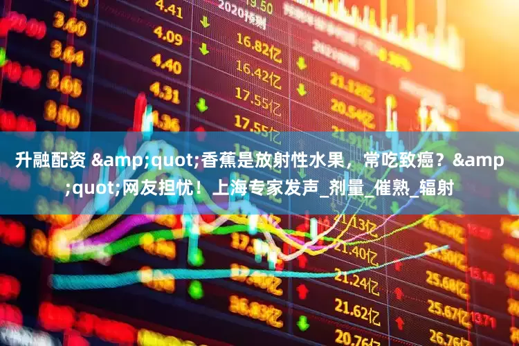 升融配资 &quot;香蕉是放射性水果，常吃致癌？&quot;网友担忧！上海专家发声_剂量_催熟_辐射