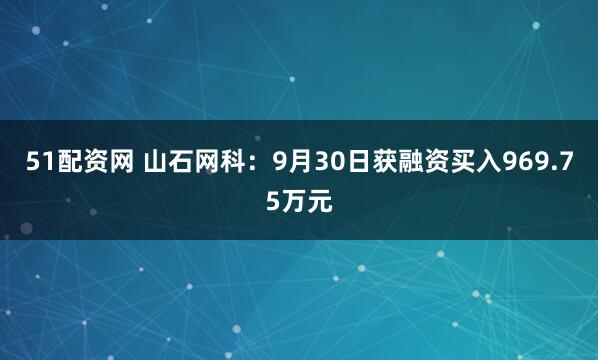 51配资网 山石网科：9月30日获融资买入969.75万元