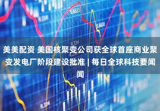 美美配资 美国核聚变公司获全球首座商业聚变发电厂阶段建设批准 | 每日全球科技要闻